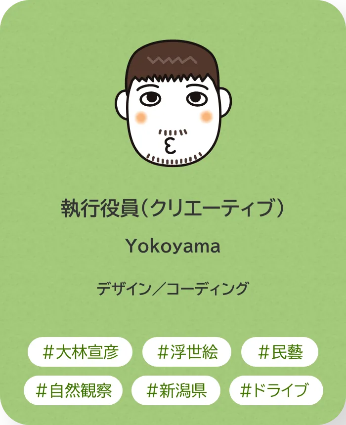 執行役員（クリエーティブ） Yokoyama 業務内容：デザイン／コーディング 趣味：大林宣彦、浮世絵、民藝、自然観察、新潟県、ドライブ