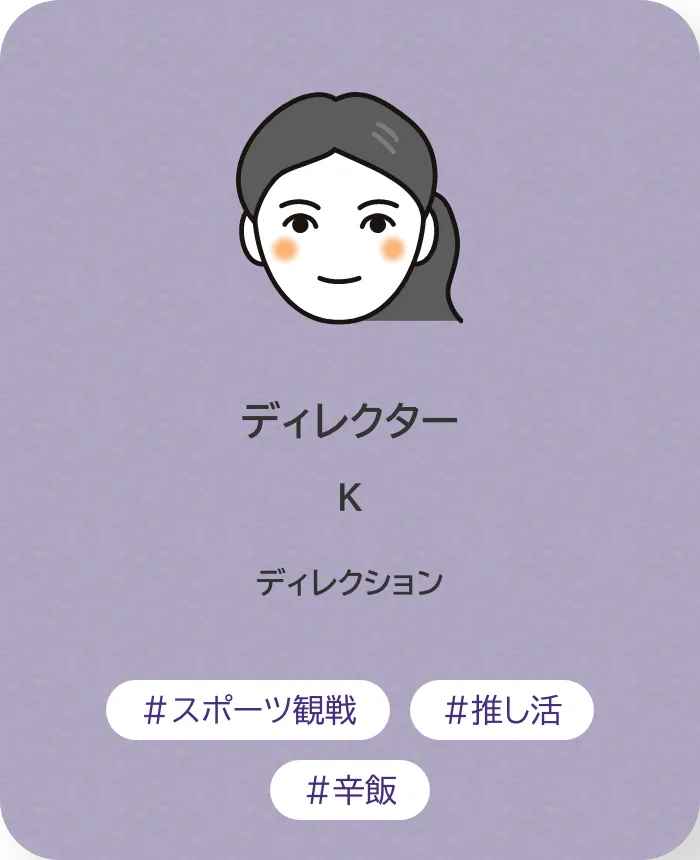 ディレクター K 業務内容：ディレクション 趣味：スポーツ観戦、推し活、辛飯