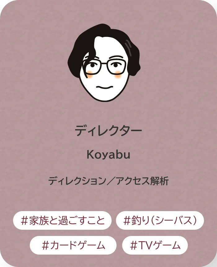 ディレクター Koyabu 業務内容：ディレクション／アクセス解析 趣味：家族と過ごすこと、釣り（シーバス）、カードゲーム、TVゲーム