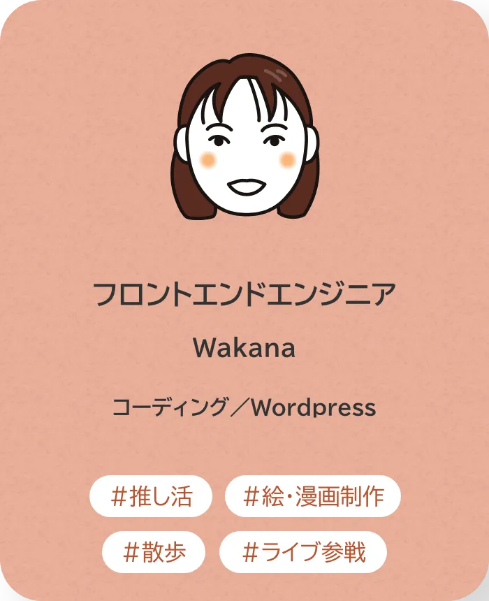 フロントエンドエンジニア Wakana 業務内容：コーディング／Wordpress 趣味：推し活、絵・漫画制作、散歩、ライブ参戦