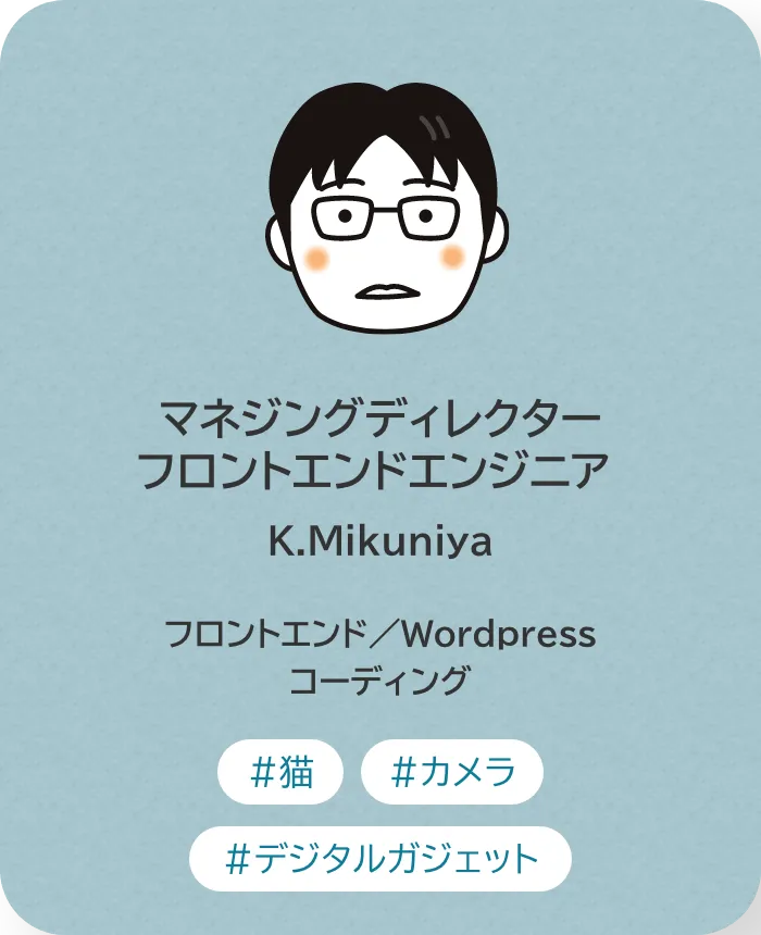 マネジングディレクター・フロントエンドエンジニア K.Mikuniya 業務内容：フロントエンド／Wordpress／コーディング 趣味：猫、カメラ、デジタルガジェット