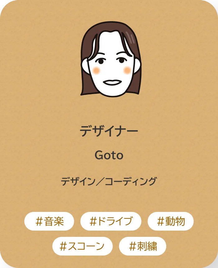 デザイナー Goto 業務内容：デザイン／コーディング 趣味：音楽、ドライブ、動物、スコーン、刺繍