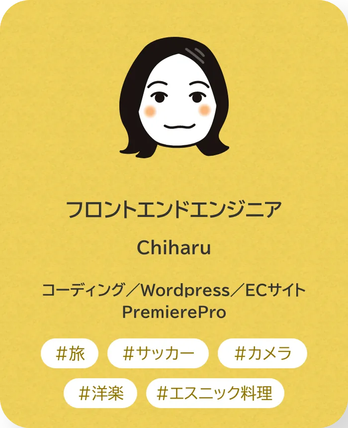フロントエンドエンジニア Chiharu 業務内容：コーディング／Wordpress／ECサイト／PremierePro 趣味：旅、サッカー、カメラ、洋楽、エスニック料理