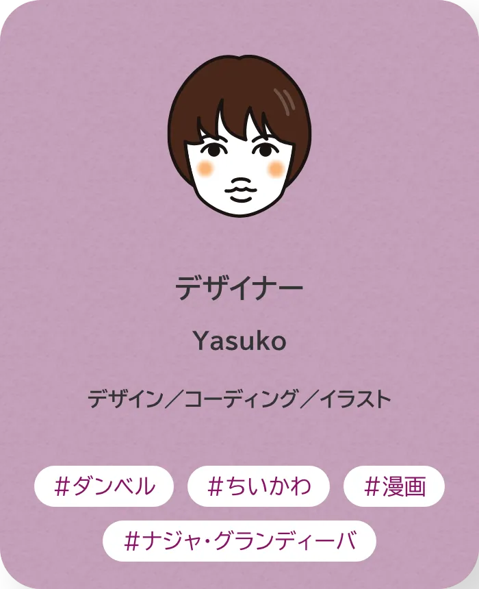 デザイナー Yasuko 業務内容：デザイン／コーディング／イラスト 趣味：ダンベル、ちいかわ、漫画、ナジャ・グランディーバ
