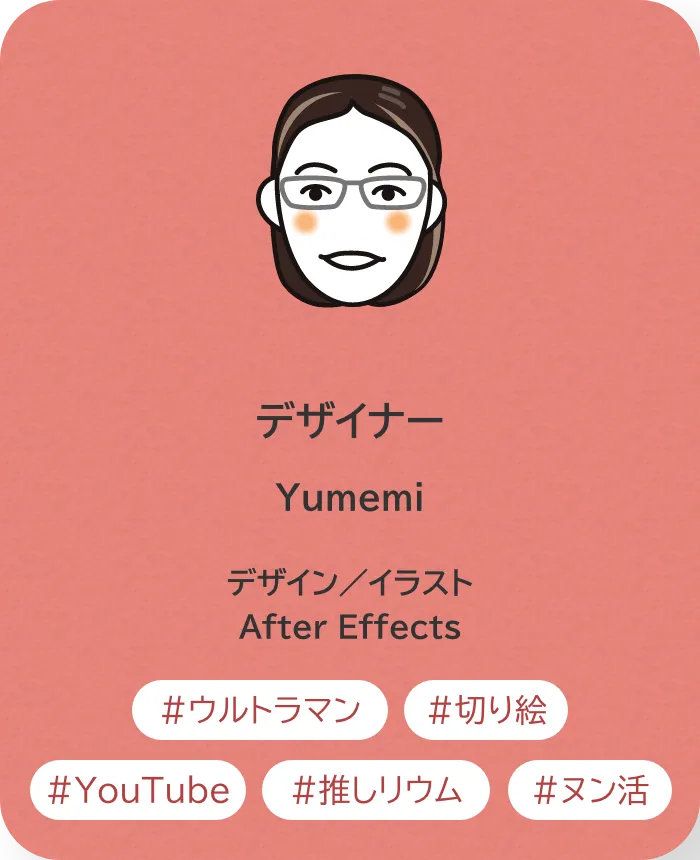 デザイナー Yumemi 業務内容：デザイン／イラスト／After Effects 趣味：ウルトラマン、切り絵、Youtube、推しリウム、ヌン活