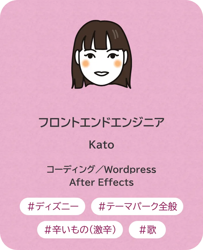 フロントエンドエンジニア Kato 業務内容：コーディング／Wordpress／After Effects 趣味：ディズニー、テーマパーク全般、辛いもの（激辛）、歌