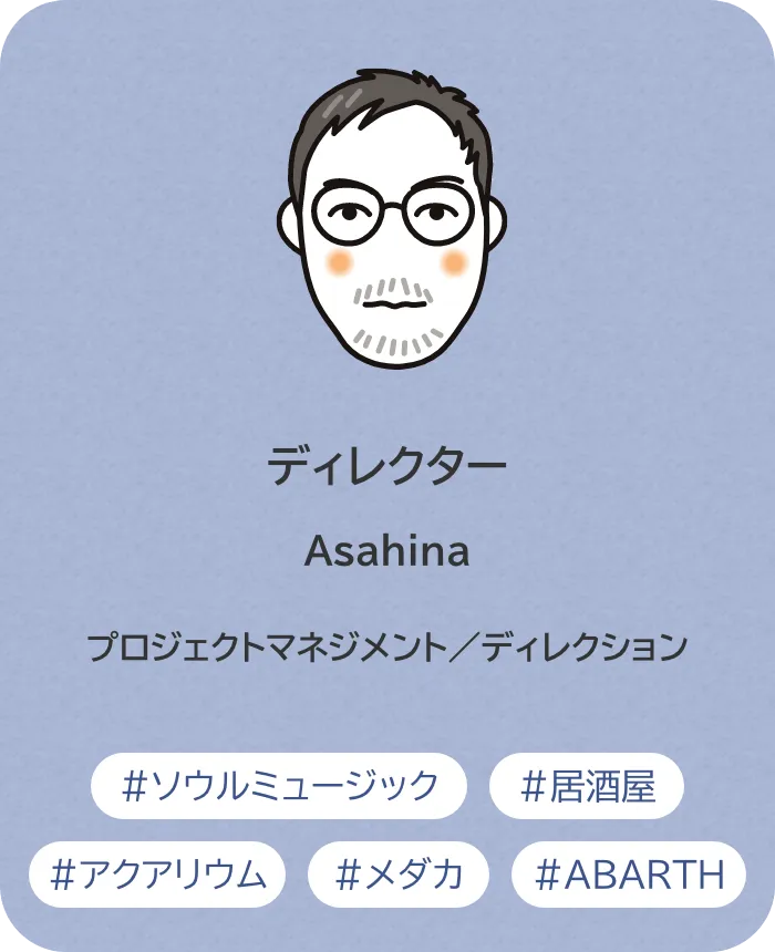 ディレクター Asahina 業務内容：プロジェクトマネジメント／ディレクション 趣味：ソウルミュージック、居酒屋、アクアリウム、メダカ、ABARTH